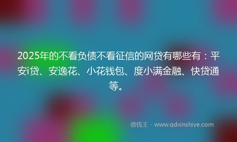 2025年的不看负债不看征信的网贷有哪些有：平安i贷、安逸花、小花钱包、度小满金融、快贷通等。