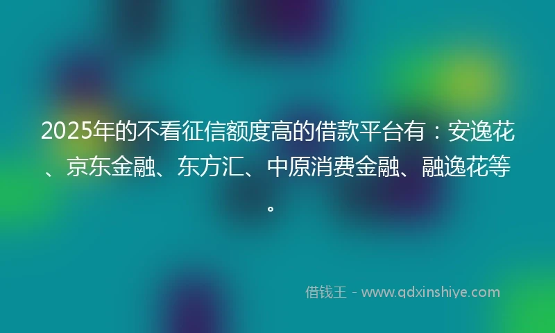 2025年的不看征信额度高的借款平台有：安逸花、京东金融、东方汇、中原消费金融、融逸花等。
