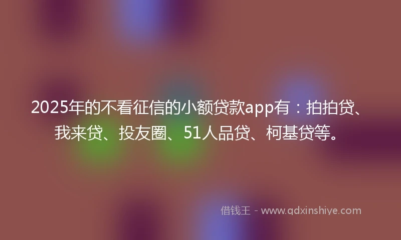 2025年的不看征信的小额贷款app有：拍拍贷、我来贷、投友圈、51人品贷、柯基贷等。