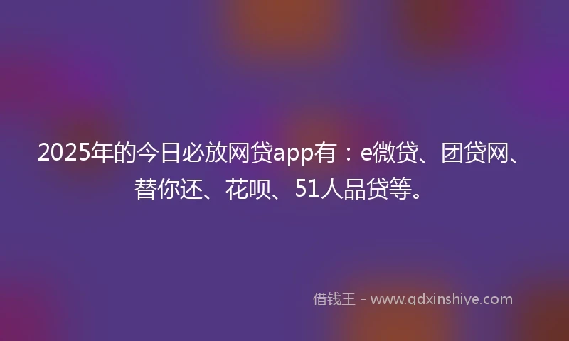 2025年的今日必放网贷app有：e微贷、团贷网、替你还、花呗、51人品贷等。