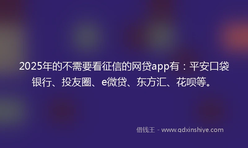 2025年的不需要看征信的网贷app有：平安口袋银行、投友圈、e微贷、东方汇、花呗等。