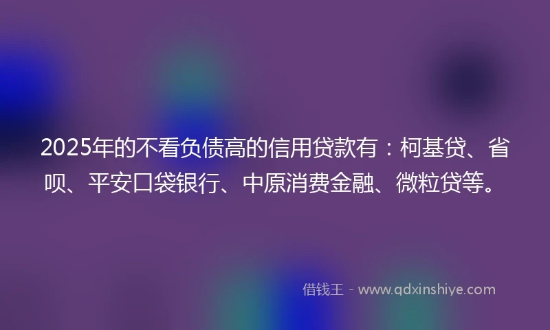 2025年的不看负债高的信用贷款有：柯基贷、省呗、平安口袋银行、中原消费金融、微粒贷等。