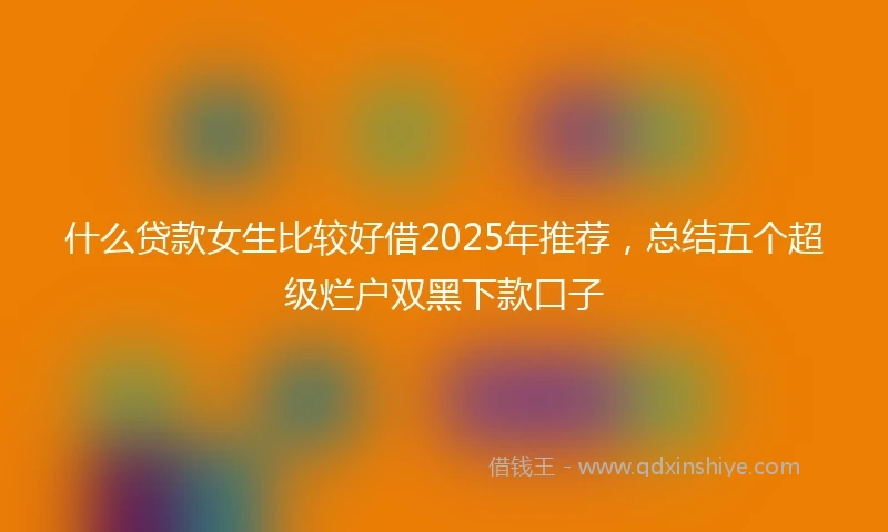 什么贷款女生比较好借2025年推荐，总结五个超级烂户双黑下款口子
