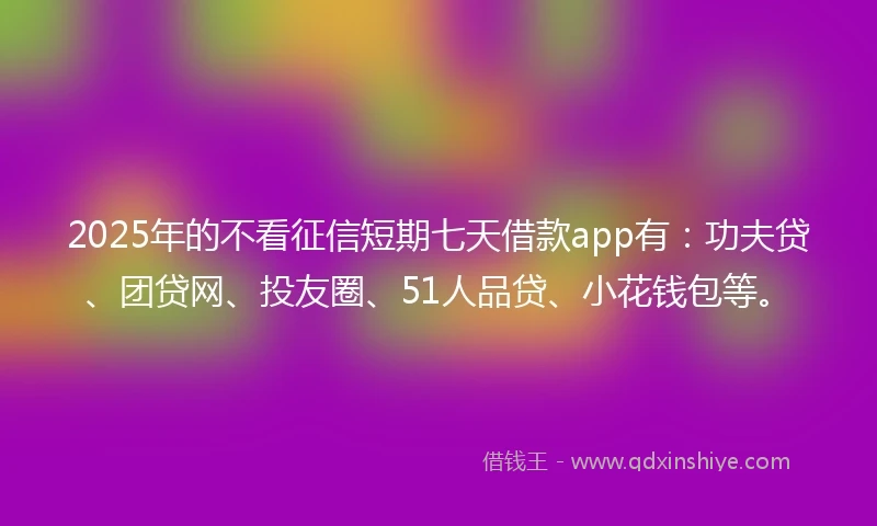 2025年的不看征信短期七天借款app有：功夫贷、团贷网、投友圈、51人品贷、小花钱包等。