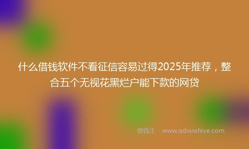 什么借钱软件不看征信容易过得2025年推荐，整合五个无视花黑烂户能下款的网贷