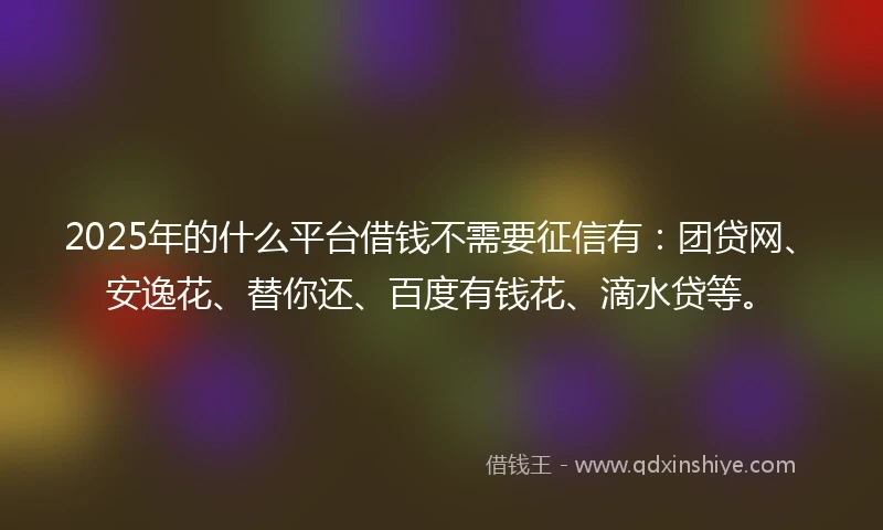 2025年的什么平台借钱不需要征信有：团贷网、安逸花、替你还、百度有钱花、滴水贷等。