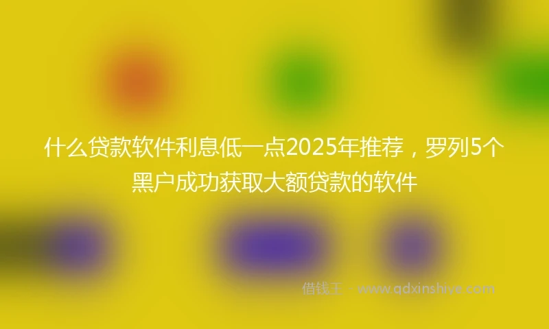 什么贷款软件利息低一点2025年推荐，罗列5个黑户成功获取大额贷款的软件