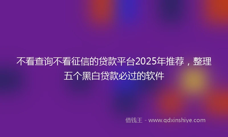 不看查询不看征信的贷款平台2025年推荐，整理五个黑白贷款必过的软件