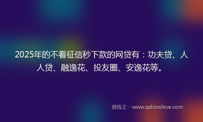 2025年的不看征信秒下款的网贷有：功夫贷、人人贷、融逸花、投友圈、安逸花等。
