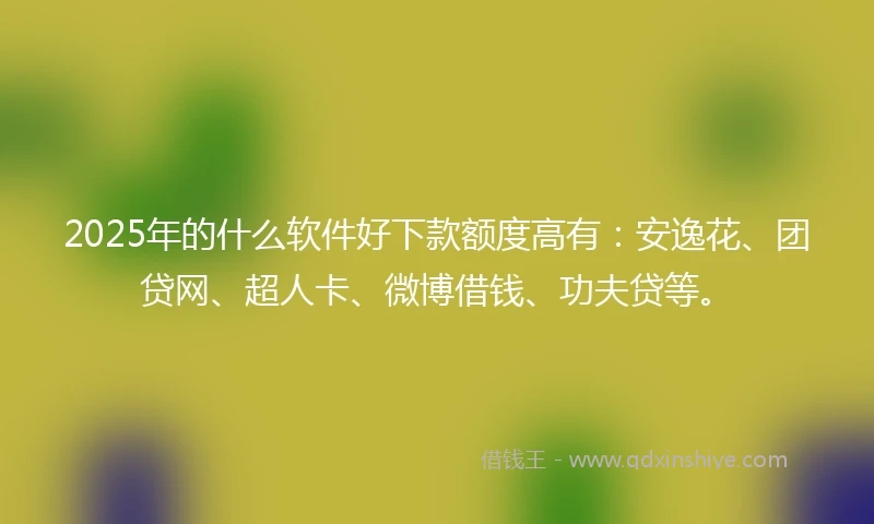 2025年的什么软件好下款额度高有：安逸花、团贷网、超人卡、微博借钱、功夫贷等。