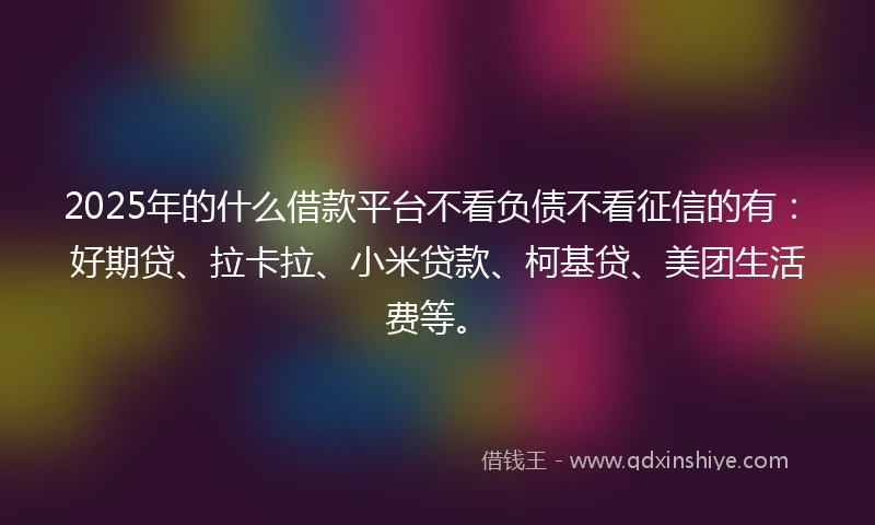 2025年的什么借款平台不看负债不看征信的有：好期贷、拉卡拉、小米贷款、柯基贷、美团生活费等。