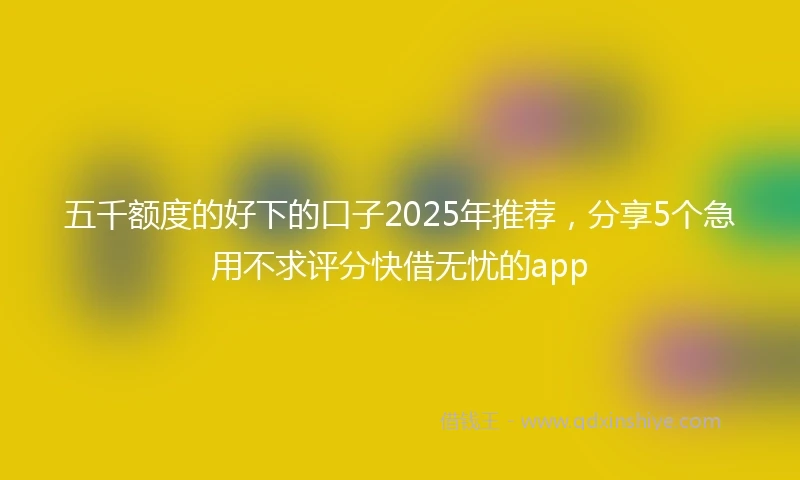 五千额度的好下的口子2025年推荐，分享5个急用不求评分快借无忧的app