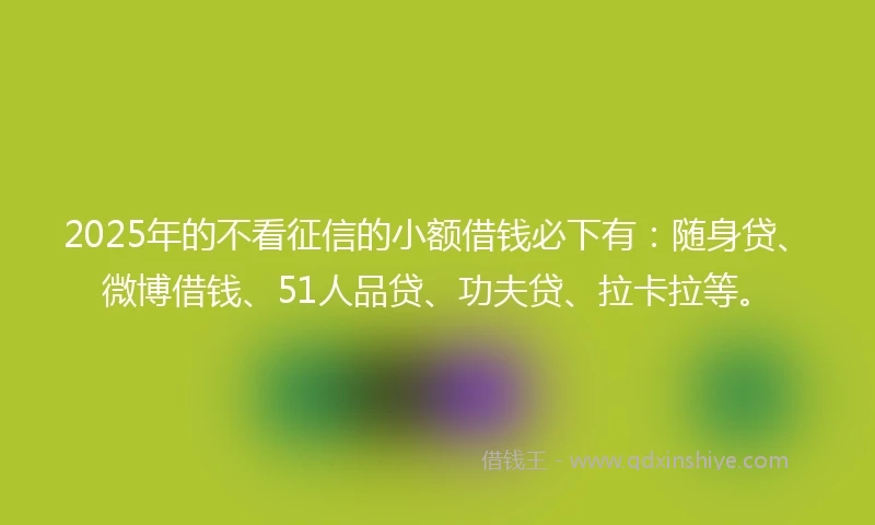 2025年的不看征信的小额借钱必下有：随身贷、微博借钱、51人品贷、功夫贷、拉卡拉等。