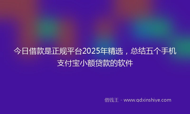 今日借款是正规平台2025年精选，总结五个手机支付宝小额贷款的软件