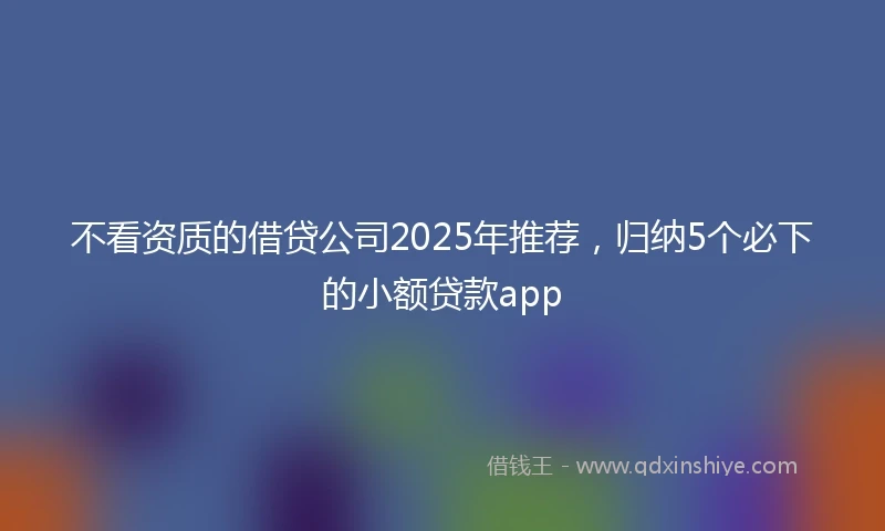 不看资质的借贷公司2025年推荐，归纳5个必下的小额贷款app