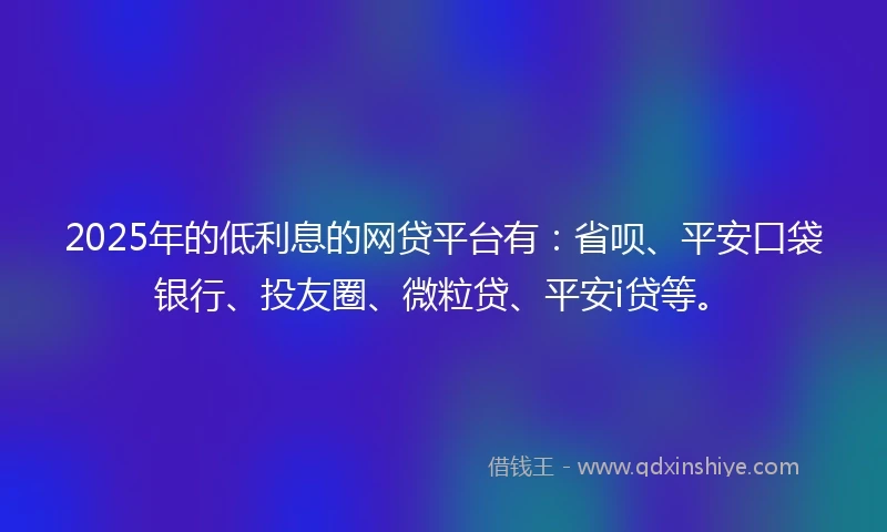 2025年的低利息的网贷平台有：省呗、平安口袋银行、投友圈、微粒贷、平安i贷等。