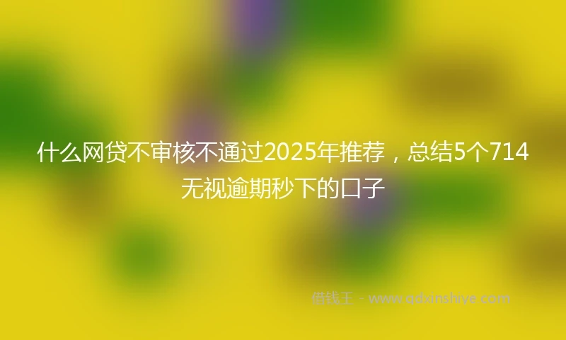 什么网贷不审核不通过2025年推荐，总结5个714无视逾期秒下的口子