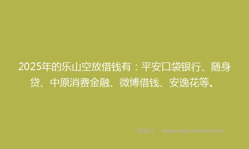 2025年的乐山空放借钱有：平安口袋银行、随身贷、中原消费金融、微博借钱、安逸花等。