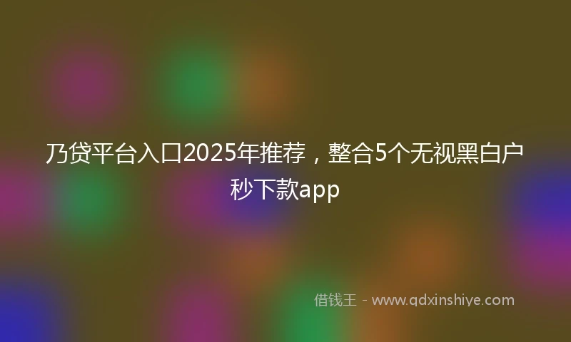 乃贷平台入口2025年推荐，整合5个无视黑白户秒下款app