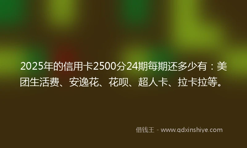 2025年的信用卡2500分24期每期还多少有：美团生活费、安逸花、花呗、超人卡、拉卡拉等。