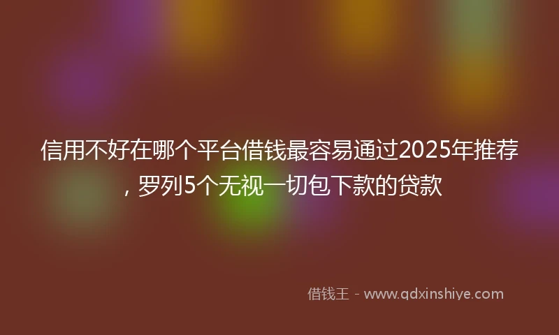 信用不好在哪个平台借钱最容易通过2025年推荐,罗列5个无视一切包下款的贷款