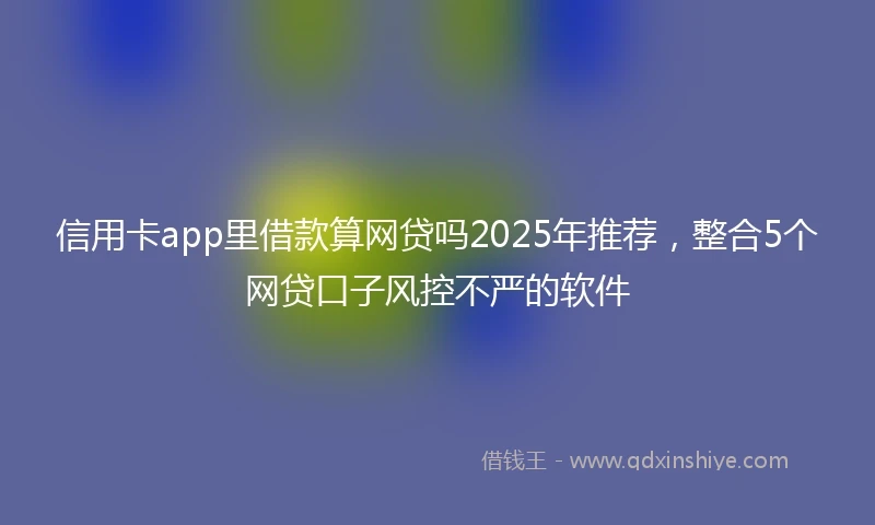 信用卡app里借款算网贷吗2025年推荐，整合5个网贷口子风控不严的软件