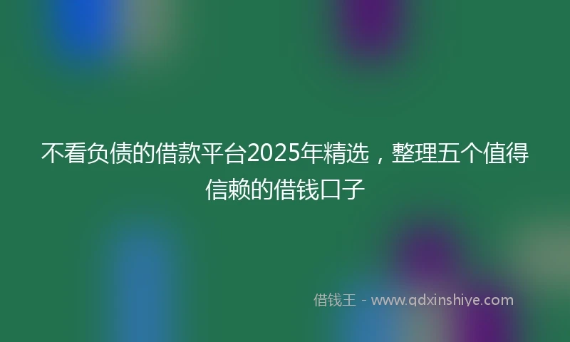 不看负债的借款平台2025年精选，整理五个值得信赖的借钱口子