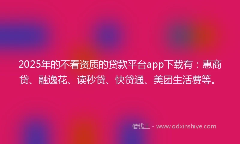 2025年的不看资质的贷款平台app下载有：惠商贷、融逸花、读秒贷、快贷通、美团生活费等。