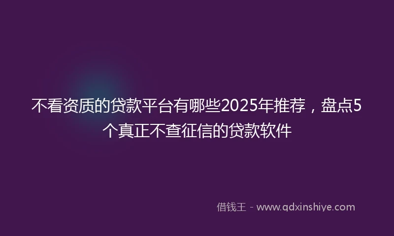 不看资质的贷款平台有哪些2025年推荐，盘点5个真正不查征信的贷款软件