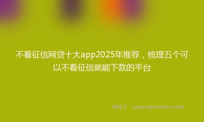 不看征信网贷十大app2025年推荐，梳理五个可以不看征信就能下款的平台
