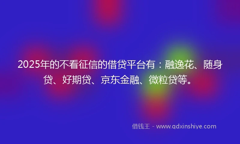 2025年的不看征信的借贷平台有：融逸花、随身贷、好期贷、京东金融、微粒贷等。