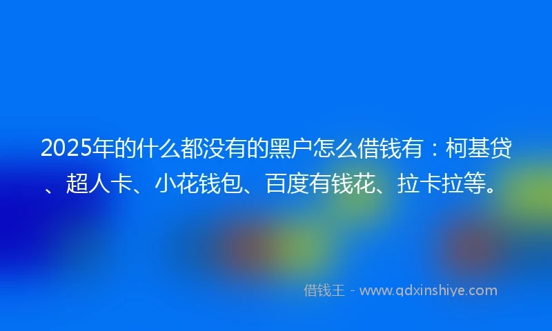 2025年的什么都没有的黑户怎么借钱有：柯基贷、超人卡、小花钱包、百度有钱花、拉卡拉等。