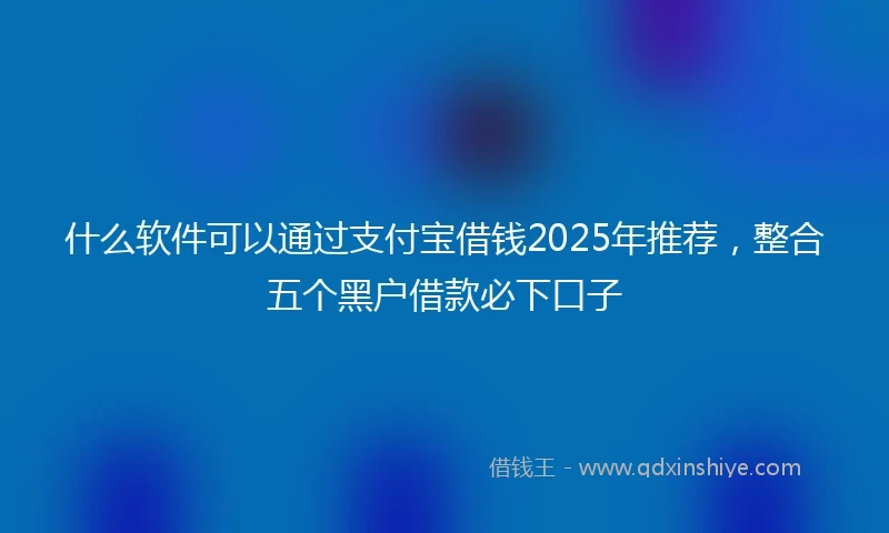 什么软件可以通过支付宝借钱2025年推荐，整合五个黑户借款必下口子