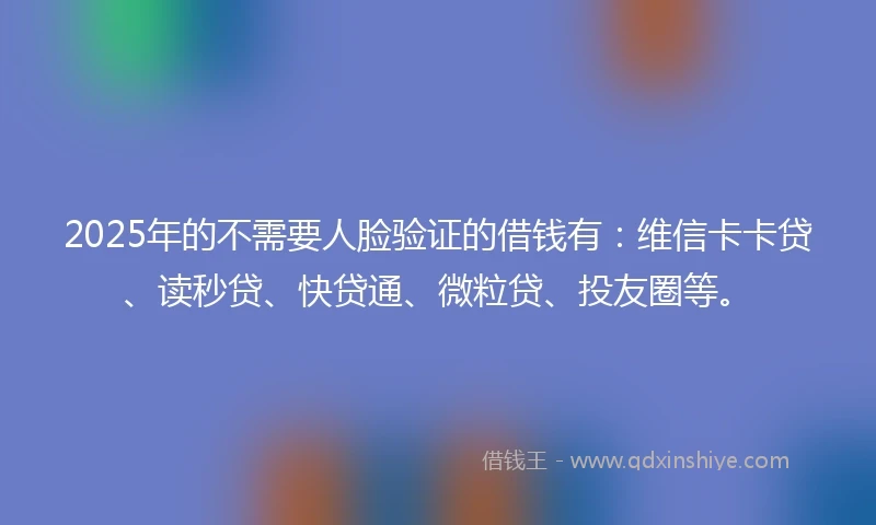 2025年的不需要人脸验证的借钱有：维信卡卡贷、读秒贷、快贷通、微粒贷、投友圈等。