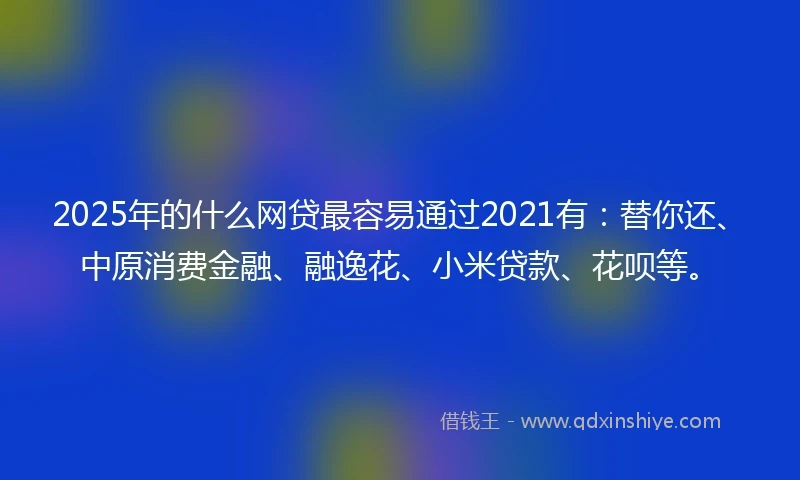 2025年的什么网贷最容易通过2021有：替你还、中原消费金融、融逸花、小米贷款、花呗等。