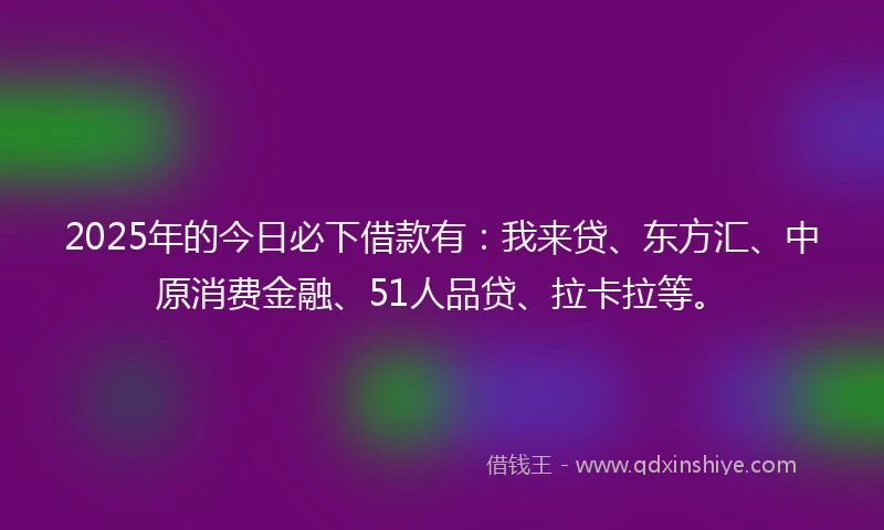 2025年的今日必下借款有：我来贷、东方汇、中原消费金融、51人品贷、拉卡拉等。