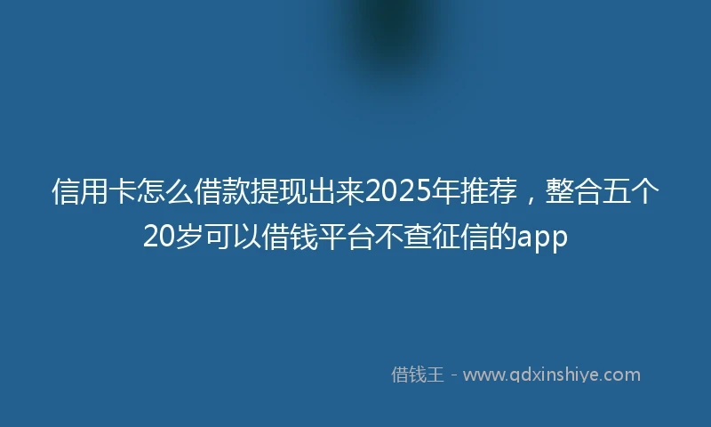 信用卡怎么借款提现出来2025年推荐,整合五个20岁可以借钱平台不查征信的app
