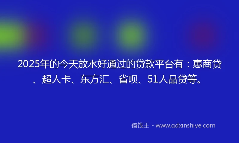 2025年的今天放水好通过的贷款平台有：惠商贷、超人卡、东方汇、省呗、51人品贷等。