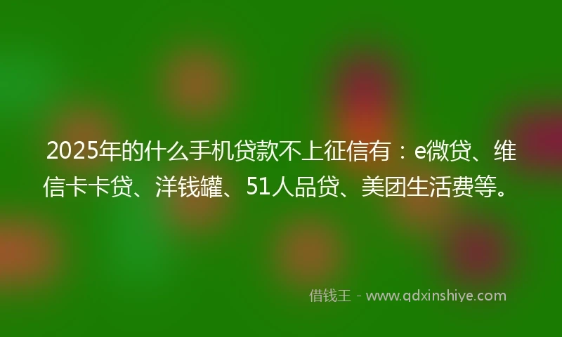 2025年的什么手机贷款不上征信有：e微贷、维信卡卡贷、洋钱罐、51人品贷、美团生活费等。