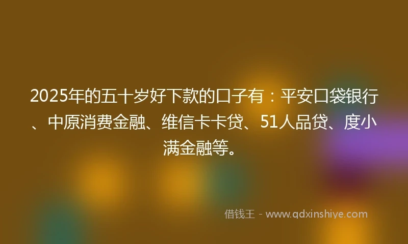 2025年的五十岁好下款的口子有：平安口袋银行、中原消费金融、维信卡卡贷、51人品贷、度小满金融等。