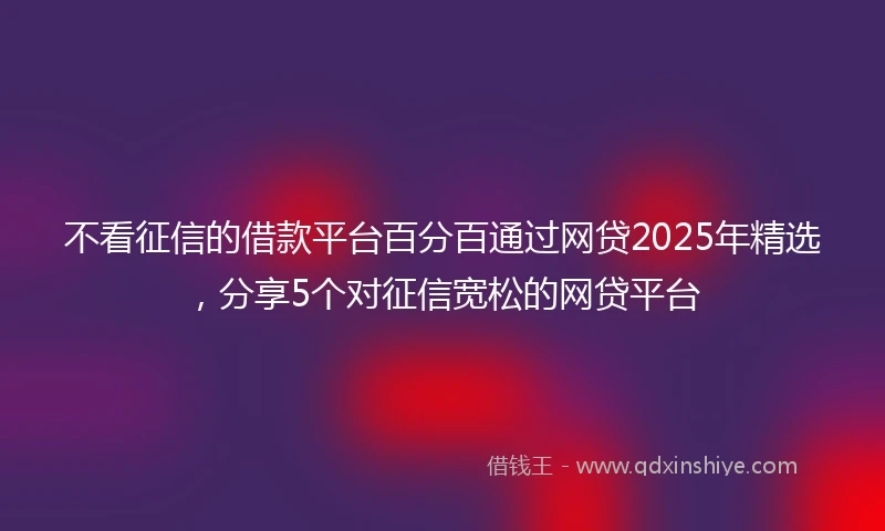 不看征信的借款平台百分百通过网贷2025年精选，分享5个对征信宽松的网贷平台