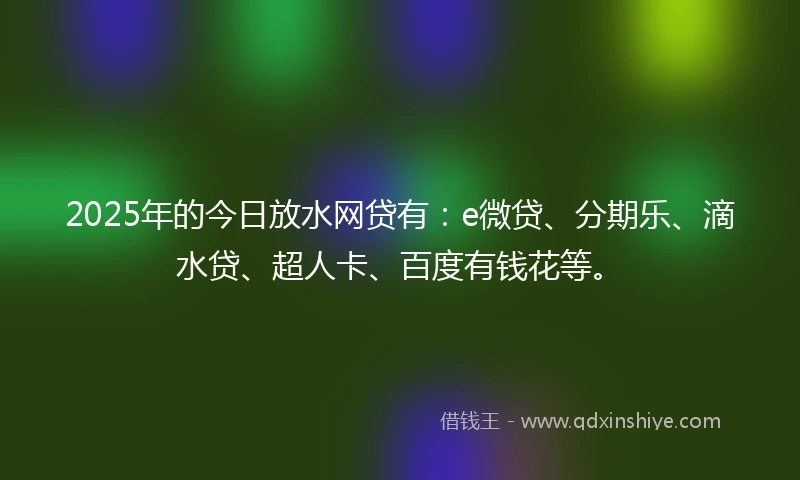 2025年的今日放水网贷有：e微贷、分期乐、滴水贷、超人卡、百度有钱花等。