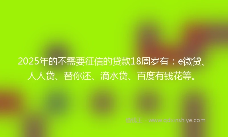 2025年的不需要征信的贷款18周岁有：e微贷、人人贷、替你还、滴水贷、百度有钱花等。