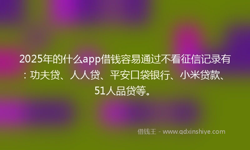 2025年的什么app借钱容易通过不看征信记录有：功夫贷、人人贷、平安口袋银行、小米贷款、51人品贷等。