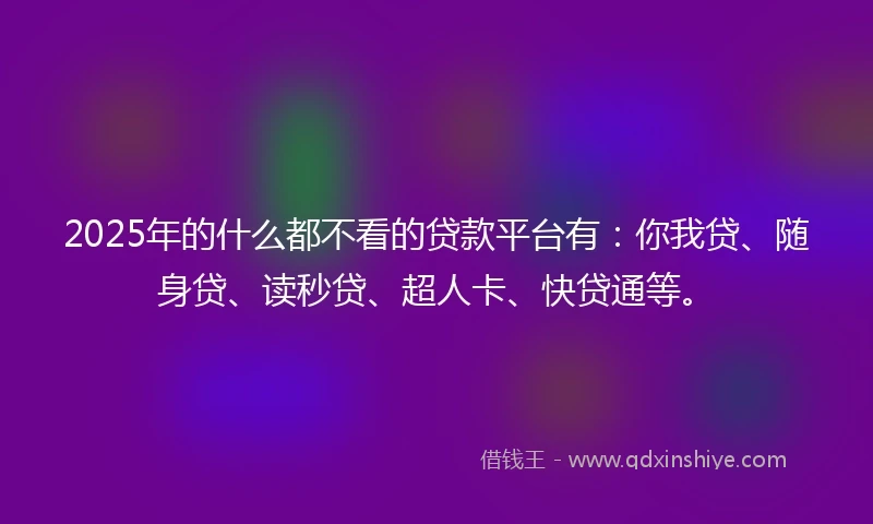 2025年的什么都不看的贷款平台有：你我贷、随身贷、读秒贷、超人卡、快贷通等。