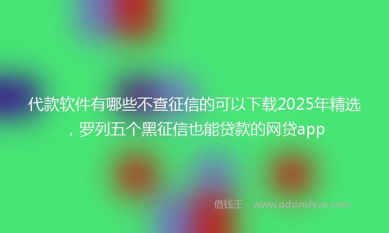 代款软件有哪些不查征信的可以下载2025年精选，罗列五个黑征信也能贷款的网贷app