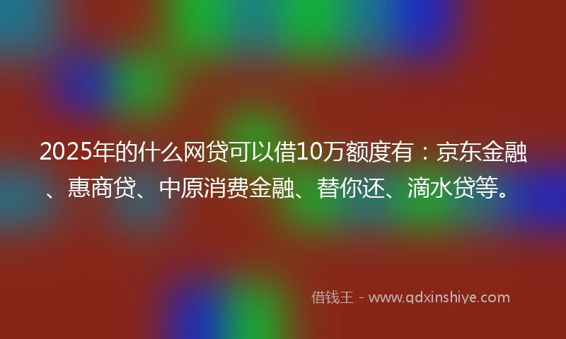 2025年的什么网贷可以借10万额度有：京东金融、惠商贷、中原消费金融、替你还、滴水贷等。