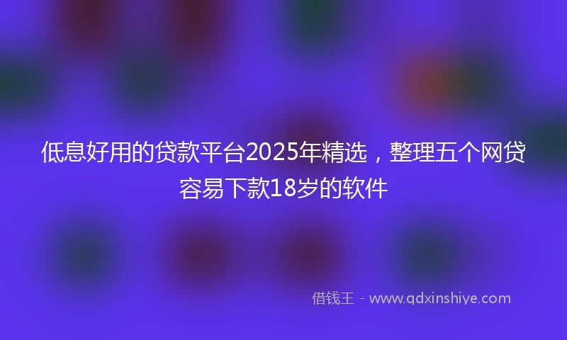 低息好用的贷款平台2025年精选，整理五个网贷容易下款18岁的软件
