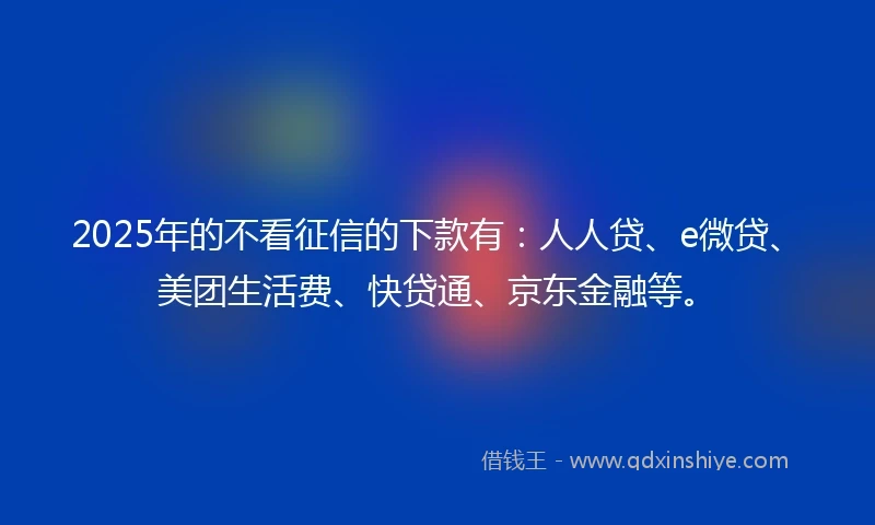 2025年的不看征信的下款有：人人贷、e微贷、美团生活费、快贷通、京东金融等。