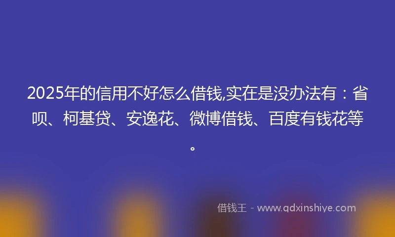 2025年的信用不好怎么借钱,实在是没办法有：省呗、柯基贷、安逸花、微博借钱、百度有钱花等。